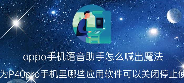 oppo手机语音助手怎么喊出魔法 华为P40pro手机里哪些应用软件可以关闭停止使用？